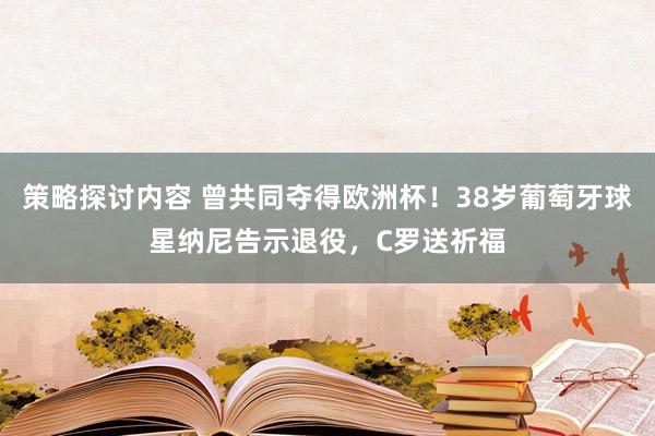 策略探讨内容 曾共同夺得欧洲杯！38岁葡萄牙球星纳尼告示退役，C罗送祈福