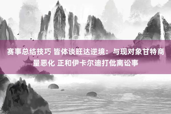 赛事总结技巧 皆体谈旺达逆境：与现对象甘特商量恶化 正和伊卡尔迪打仳离讼事