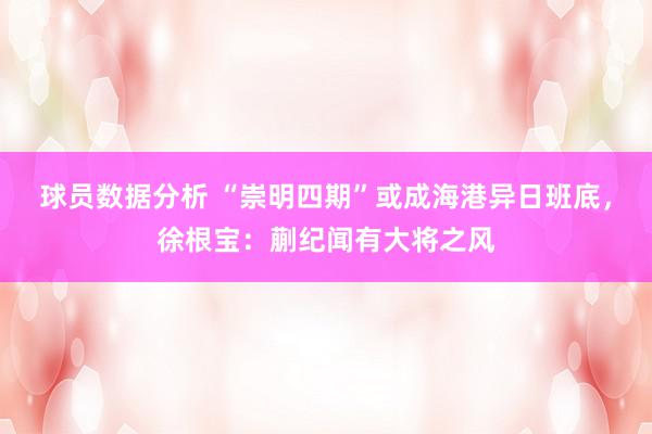 球员数据分析 “崇明四期”或成海港异日班底，徐根宝：蒯纪闻有大将之风