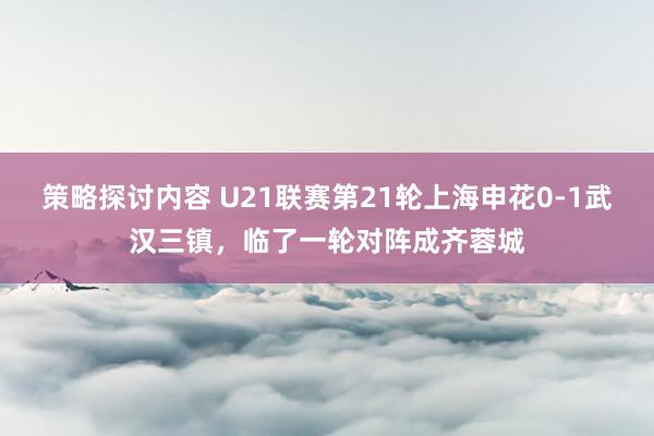 策略探讨内容 U21联赛第21轮上海申花0-1武汉三镇，临了一轮对阵成齐蓉城