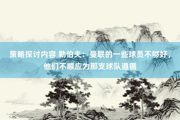 策略探讨内容 勒伯夫：曼联的一些球员不够好，他们不顺应为那支球队遵循