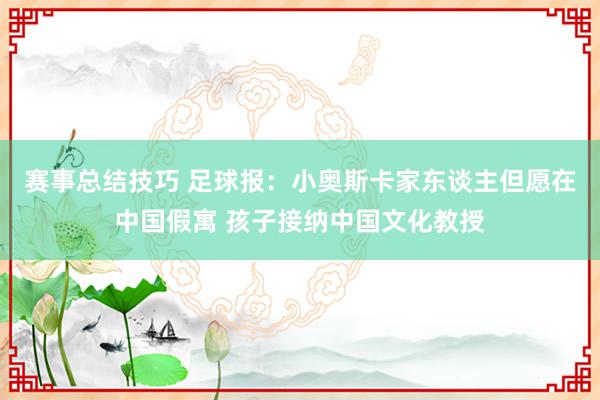 赛事总结技巧 足球报：小奥斯卡家东谈主但愿在中国假寓 孩子接纳中国文化教授