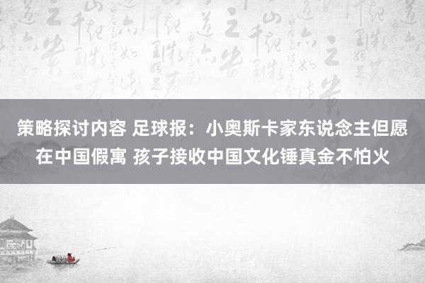 策略探讨内容 足球报：小奥斯卡家东说念主但愿在中国假寓 孩子接收中国文化锤真金不怕火