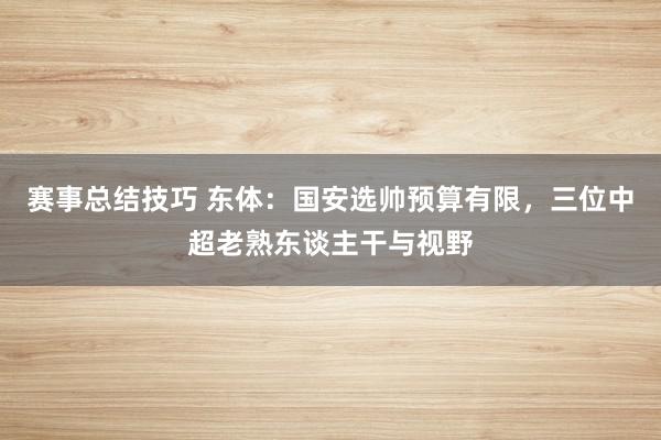 赛事总结技巧 东体：国安选帅预算有限，三位中超老熟东谈主干与视野