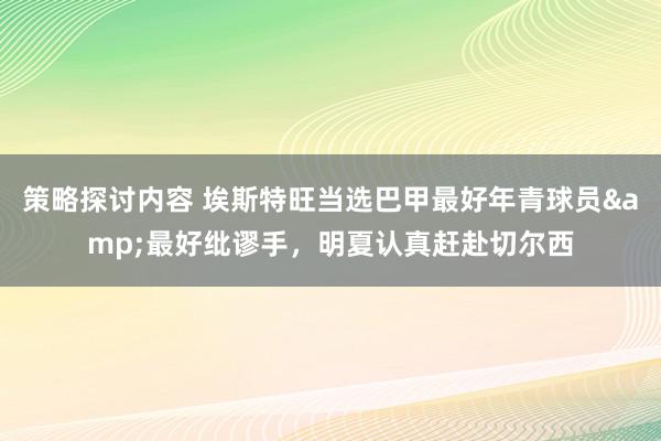 策略探讨内容 埃斯特旺当选巴甲最好年青球员&最好纰谬手，明夏认真赶赴切尔西