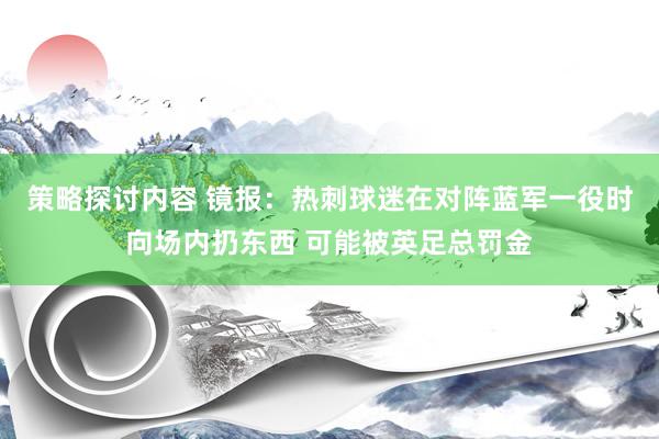 策略探讨内容 镜报：热刺球迷在对阵蓝军一役时向场内扔东西 可能被英足总罚金