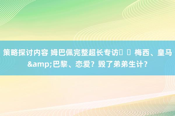 策略探讨内容 姆巴佩完整超长专访⭐️梅西、皇马&巴黎、恋爱？毁了弟弟生计？