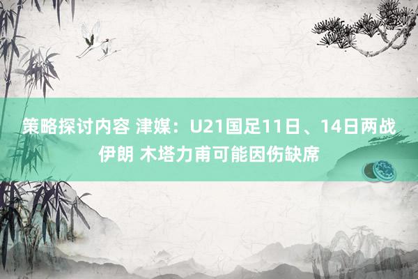 策略探讨内容 津媒：U21国足11日、14日两战伊朗 木塔力甫可能因伤缺席