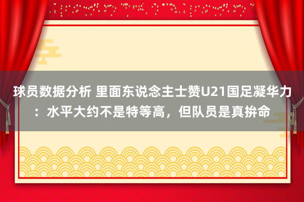 球员数据分析 里面东说念主士赞U21国足凝华力：水平大约不是特等高，但队员是真拚