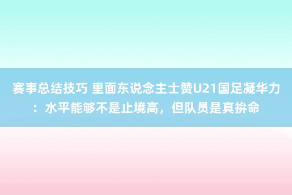 赛事总结技巧 里面东说念主士赞U21国足凝华力：水平能够不是止境高，但队员是真拚命