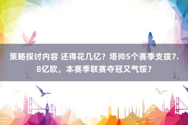 策略探讨内容 还得花几亿？塔帅5个赛季支拨7.8亿欧，本赛季联赛夺冠又气馁？