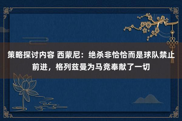 策略探讨内容 西蒙尼：绝杀非恰恰而是球队禁止前进，格列兹曼为马竞奉献了一切