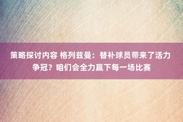 策略探讨内容 格列兹曼：替补球员带来了活力 争冠？咱们会全力赢下每一场比赛