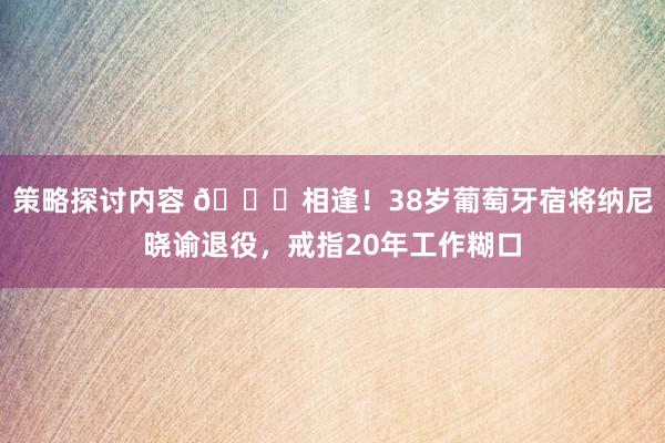 策略探讨内容 👋相逢！38岁葡萄牙宿将纳尼晓谕退役，戒指20年工作糊口