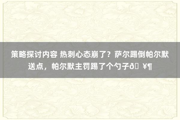 策略探讨内容 热刺心态崩了？萨尔踢倒帕尔默送点，帕尔默主罚踢了个勺子🥶