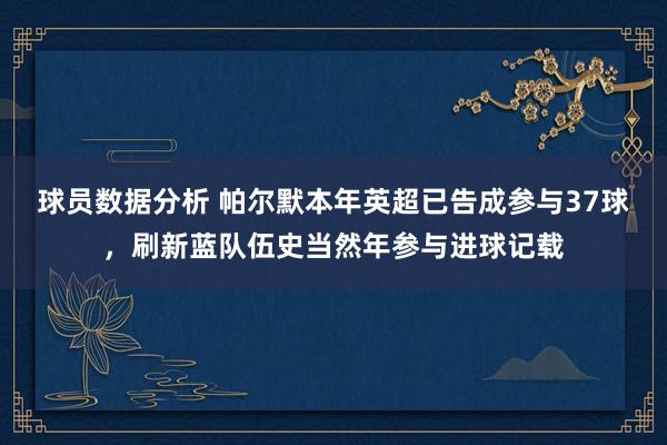 球员数据分析 帕尔默本年英超已告成参与37球，刷新蓝队伍史当然年参与进球记载