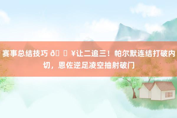 赛事总结技巧 💥让二追三！帕尔默连结打破内切，恩佐逆足凌空抽射破门