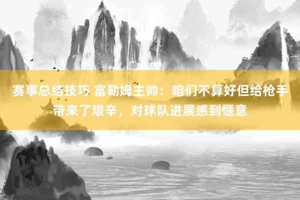 赛事总结技巧 富勒姆主帅：咱们不算好但给枪手带来了艰辛，对球队进展感到惬意