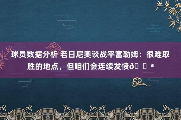 球员数据分析 若日尼奥谈战平富勒姆：很难取胜的地点，但咱们会连续发愤💪