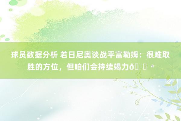 球员数据分析 若日尼奥谈战平富勒姆：很难取胜的方位，但咱们会持续竭力💪