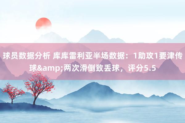 球员数据分析 库库雷利亚半场数据：1助攻1要津传球&两次滑倒致丢球，评分5.5