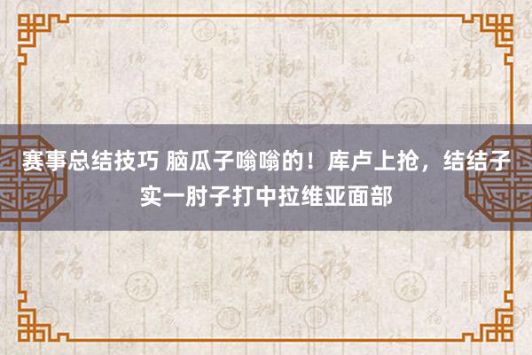 赛事总结技巧 脑瓜子嗡嗡的！库卢上抢，结结子实一肘子打中拉维亚面部