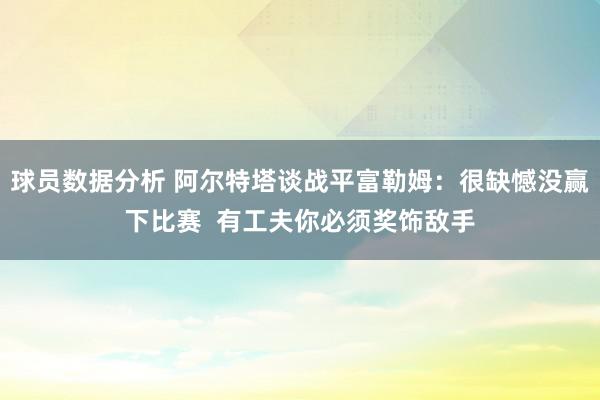 球员数据分析 阿尔特塔谈战平富勒姆：很缺憾没赢下比赛  有工夫你必须奖饰敌手