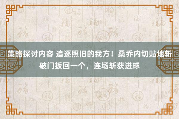 策略探讨内容 追逐照旧的我方！桑乔内切贴地斩破门扳回一个，连场斩获进球