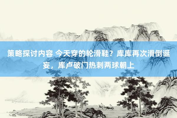 策略探讨内容 今天穿的轮滑鞋？库库再次滑倒诞妄，库卢破门热刺两球朝上