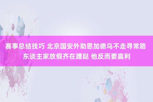 赛事总结技巧 北京国安外助恩加德乌不走寻常路 东谈主家放假齐在蹧跶 他反而要赢利