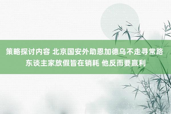 策略探讨内容 北京国安外助恩加德乌不走寻常路 东谈主家放假皆在销耗 他反而要赢利