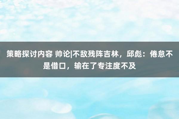 策略探讨内容 帅论|不敌残阵吉林，邱彪：倦怠不是借口，输在了专注度不及