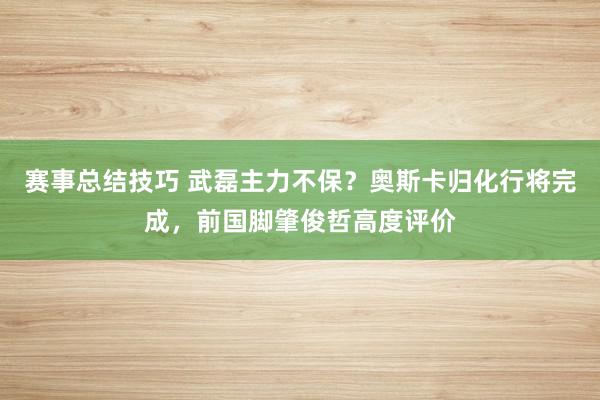 赛事总结技巧 武磊主力不保？奥斯卡归化行将完成，前国脚肇俊哲高度评价