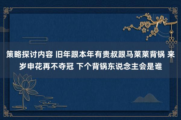 策略探讨内容 旧年跟本年有贵叔跟马莱莱背锅 来岁申花再不夺冠 下个背锅东说念主会是谁