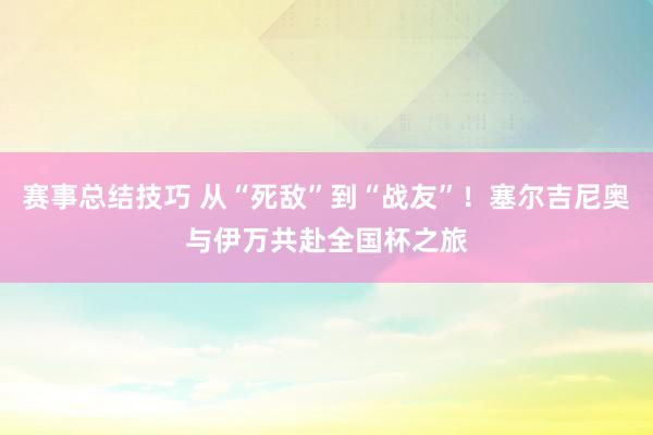 赛事总结技巧 从“死敌”到“战友”！塞尔吉尼奥与伊万共赴全国杯之旅