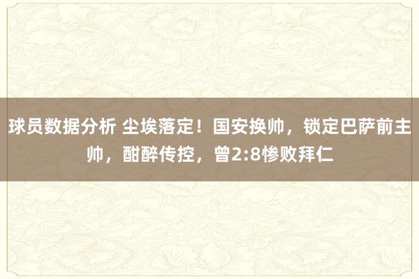 球员数据分析 尘埃落定！国安换帅，锁定巴萨前主帅，酣醉传控，曾2:8惨败拜仁